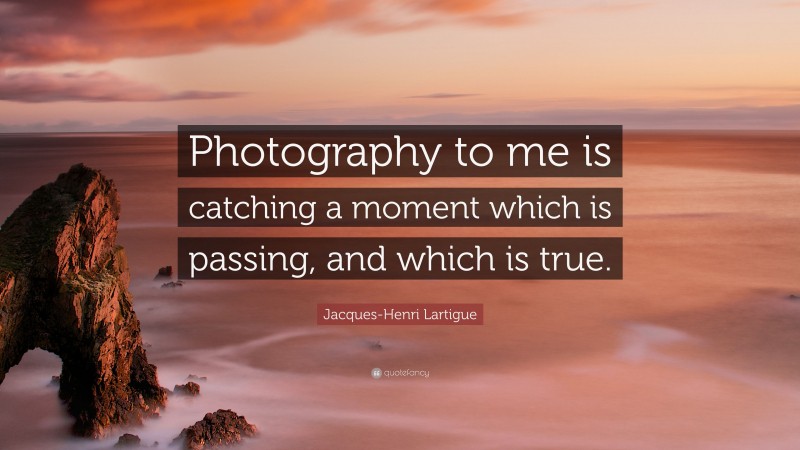 Jacques-Henri Lartigue Quote: “Photography to me is catching a moment which is passing, and which is true.”