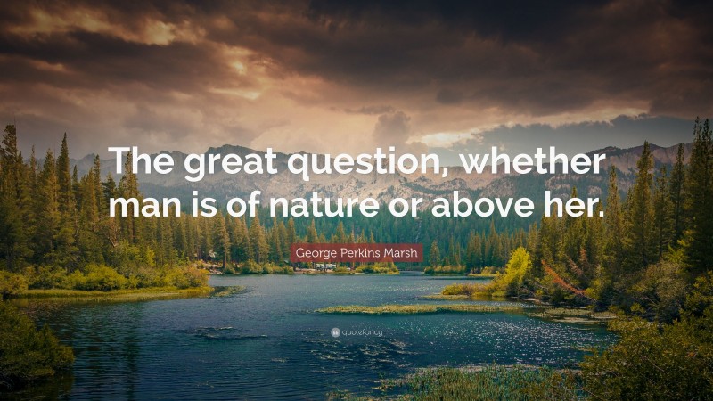 George Perkins Marsh Quote: “The great question, whether man is of nature or above her.”