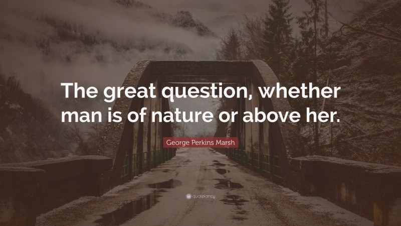 George Perkins Marsh Quote: “The great question, whether man is of nature or above her.”