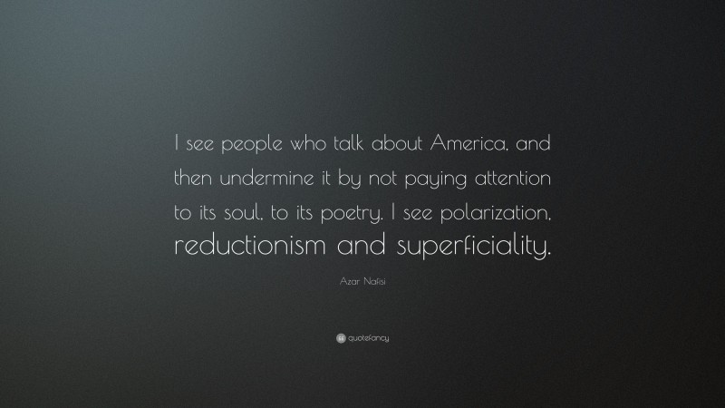 Azar Nafisi Quote: “I see people who talk about America, and then undermine it by not paying attention to its soul, to its poetry. I see polarization, reductionism and superficiality.”
