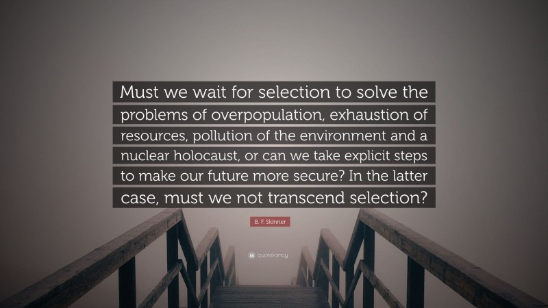 B. F. Skinner Quote: “Must we wait for selection to solve the problems of overpopulation, exhaustion of resources, pollution of the environment and a nuclear holocaust, or can we take explicit steps to make our future more secure? In the latter case, must we not transcend selection?”
