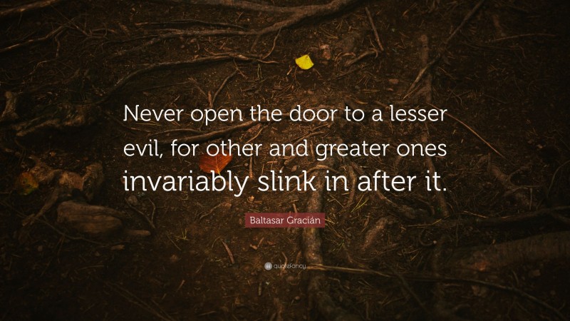 Baltasar Gracián Quote: “Never open the door to a lesser evil, for other and greater ones invariably slink in after it.”