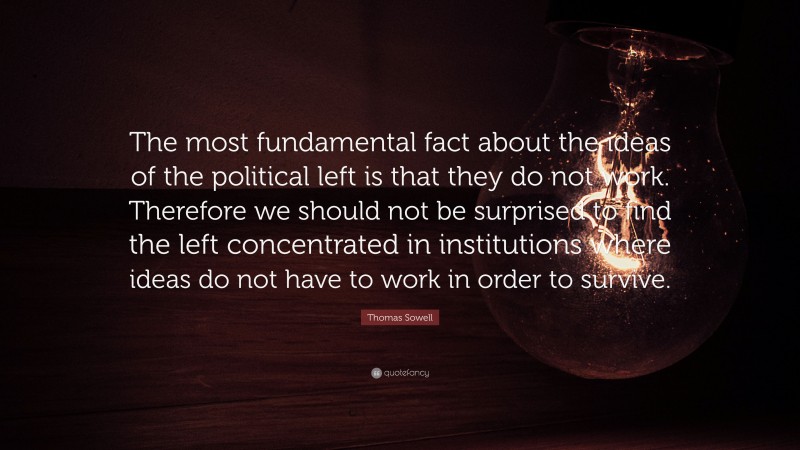 Thomas Sowell Quote: “The most fundamental fact about the ideas of the political left is that they do not work. Therefore we should not be surprised to find the left concentrated in institutions where ideas do not have to work in order to survive.”