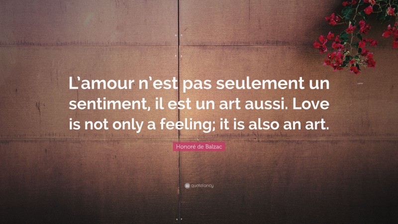 Honoré de Balzac Quote: “L’amour n’est pas seulement un sentiment, il est un art aussi. Love is not only a feeling; it is also an art.”