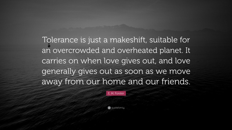 E. M. Forster Quote: “Tolerance is just a makeshift, suitable for an overcrowded and overheated planet. It carries on when love gives out, and love generally gives out as soon as we move away from our home and our friends.”