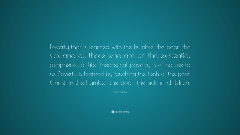 Pope Francis Quote: “Poverty that is learned with the humble, the poor, the sick and all those who are on the existential peripheries of life. Theoretical poverty is of no use to us. Poverty is learned by touching the flesh of the poor Christ, in the humble, the poor, the sick, in children.”