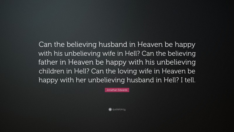 Jonathan Edwards Quote: “Can the believing husband in Heaven be happy with his unbelieving wife in Hell? Can the believing father in Heaven be happy with his unbelieving children in Hell? Can the loving wife in Heaven be happy with her unbelieving husband in Hell? I tell.”