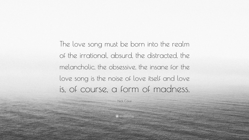 Nick Cave Quote: “The love song must be born into the realm of the irrational, absurd, the distracted, the melancholic, the obsessive, the insane for the love song is the noise of love itself and love is, of course, a form of madness.”
