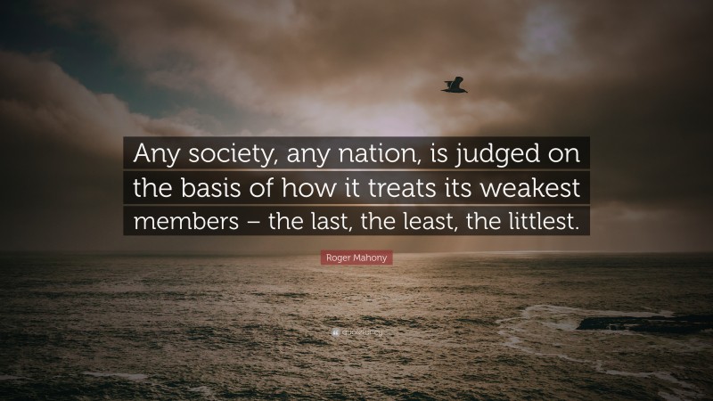 Roger Mahony Quote: “Any society, any nation, is judged on the basis of how it treats its weakest members – the last, the least, the littlest.”