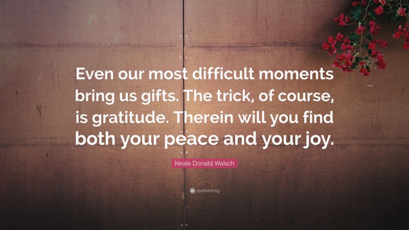 Neale Donald Walsch Quote: “Even our most difficult moments bring us gifts. The trick, of course, is gratitude. Therein will you find both your peace and your joy.”