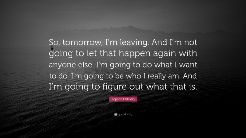 Stephen Chbosky Quote: “So, tomorrow, I’m leaving. And I’m not going to let that happen again with anyone else. I’m going to do what I want to do. I’m going to be who I really am. And I’m going to figure out what that is.”