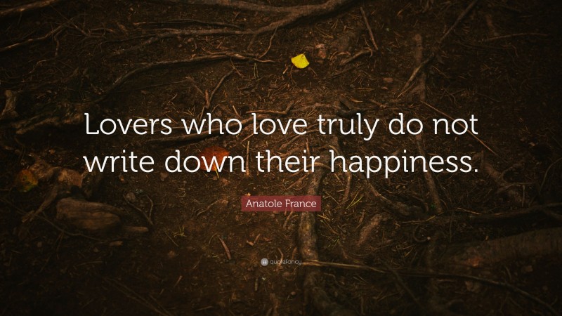 Anatole France Quote: “Lovers who love truly do not write down their happiness.”