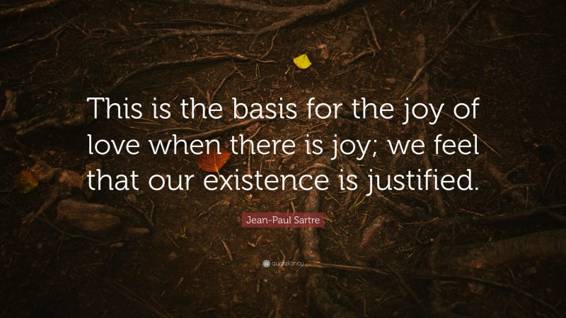 Jean-Paul Sartre Quote: “This is the basis for the joy of love when there is joy; we feel that our existence is justified.”