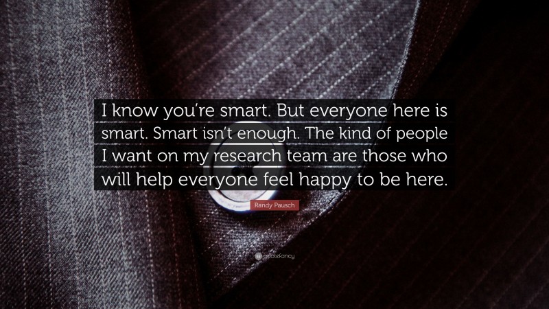 Randy Pausch Quote: “I know you’re smart. But everyone here is smart. Smart isn’t enough. The kind of people I want on my research team are those who will help everyone feel happy to be here.”