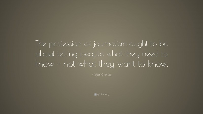 Walter Cronkite Quote: “The profession of journalism ought to be about telling people what they need to know – not what they want to know.”
