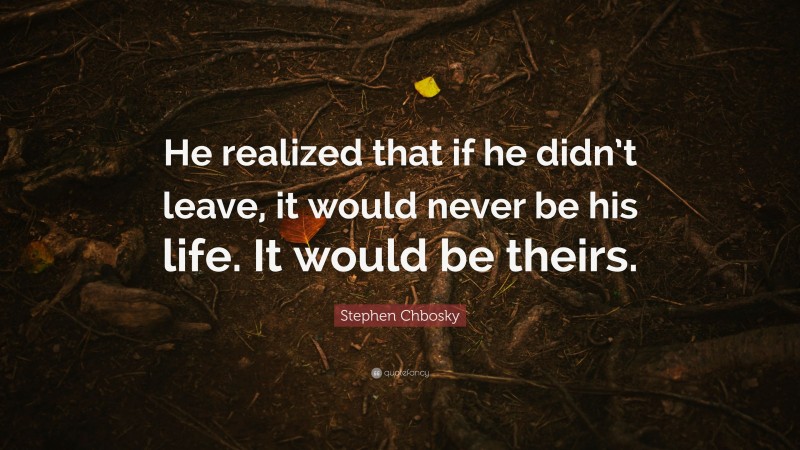 Stephen Chbosky Quote: “He realized that if he didn’t leave, it would never be his life. It would be theirs.”
