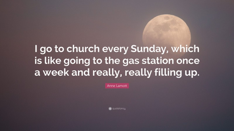 Anne Lamott Quote: “I go to church every Sunday, which is like going to the gas station once a week and really, really filling up.”