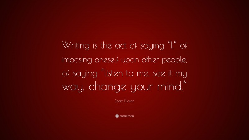 Joan Didion Quote: “Writing is the act of saying “I,” of imposing oneself upon other people, of saying “listen to me, see it my way, change your mind.””