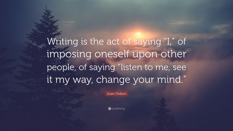 Joan Didion Quote: “Writing is the act of saying “I,” of imposing oneself upon other people, of saying “listen to me, see it my way, change your mind.””