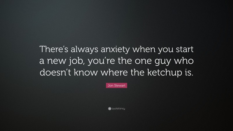 Jon Stewart Quote: “There’s always anxiety when you start a new job, you’re the one guy who doesn’t know where the ketchup is.”