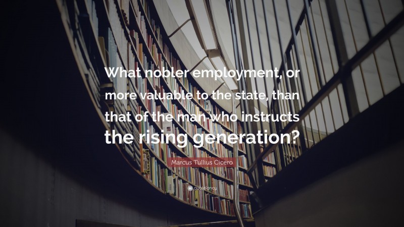 Marcus Tullius Cicero Quote: “What nobler employment, or more valuable to the state, than that of the man who instructs the rising generation?”