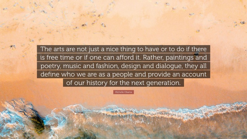 Michelle Obama Quote: “The arts are not just a nice thing to have or to do if there is free time or if one can afford it. Rather, paintings and poetry, music and fashion, design and dialogue, they all define who we are as a people and provide an account of our history for the next generation.”