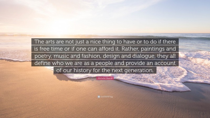 Michelle Obama Quote: “The arts are not just a nice thing to have or to do if there is free time or if one can afford it. Rather, paintings and poetry, music and fashion, design and dialogue, they all define who we are as a people and provide an account of our history for the next generation.”