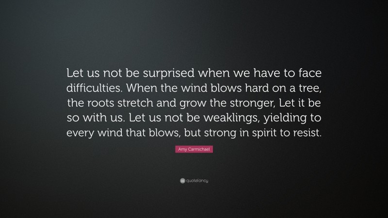 Amy Carmichael Quote: “Let us not be surprised when we have to face difficulties. When the wind blows hard on a tree, the roots stretch and grow the stronger, Let it be so with us. Let us not be weaklings, yielding to every wind that blows, but strong in spirit to resist.”