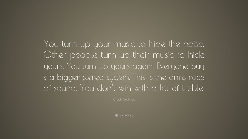 Chuck Palahniuk Quote: “You turn up your music to hide the noise. Other people turn up their music to hide yours. You turn up yours again. Everyone buy s a bigger stereo system. This is the arms race of sound. You don’t win with a lot of treble.”