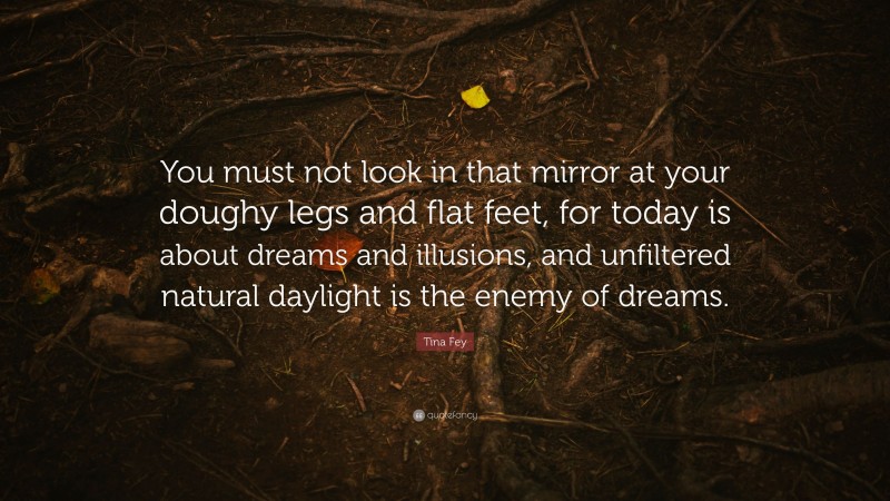 Tina Fey Quote: “You must not look in that mirror at your doughy legs and flat feet, for today is about dreams and illusions, and unfiltered natural daylight is the enemy of dreams.”
