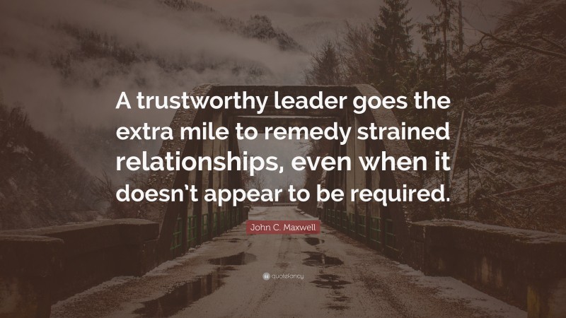 John C. Maxwell Quote: “A trustworthy leader goes the extra mile to remedy strained relationships, even when it doesn’t appear to be required.”