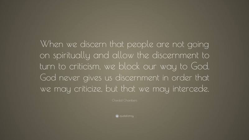 Oswald Chambers Quote: “When we discern that people are not going on spiritually and allow the discernment to turn to criticism, we block our way to God. God never gives us discernment in order that we may criticize, but that we may intercede.”