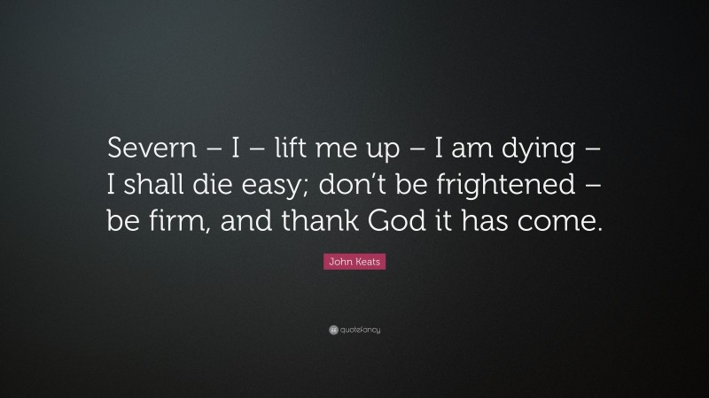 John Keats Quote: “Severn – I – lift me up – I am dying – I shall die easy; don’t be frightened – be firm, and thank God it has come.”