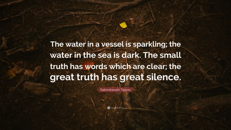 Rabindranath Tagore Quote: “The water in a vessel is sparkling; the water in the sea is dark. The small truth has words which are clear; the great truth has great silence.”