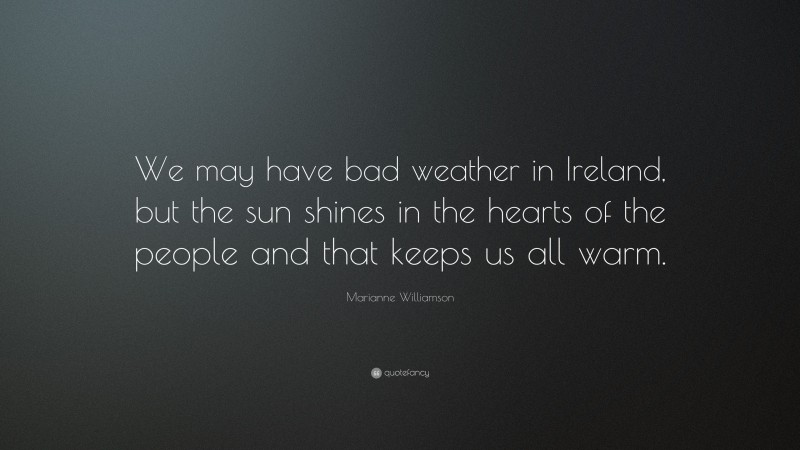 Marianne Williamson Quote: “We may have bad weather in Ireland, but the sun shines in the hearts of the people and that keeps us all warm.”