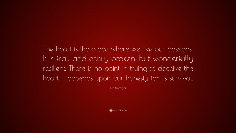 Leo Buscaglia Quote: “The heart is the place where we live our passions. It is frail and easily broken, but wonderfully resilient. There is no point in trying to deceive the heart. It depends upon our honesty for its survival.”