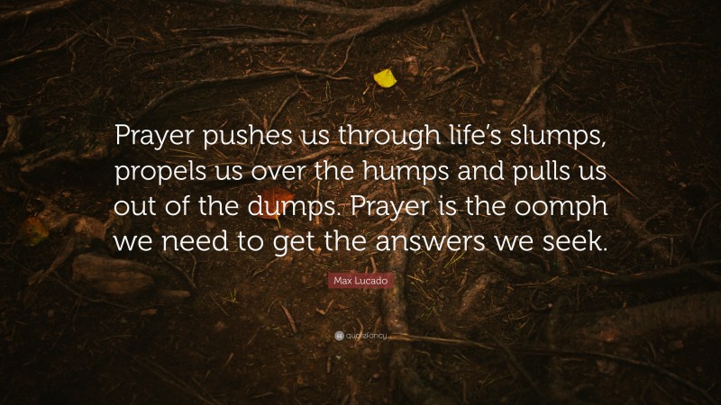 Max Lucado Quote: “Prayer pushes us through life’s slumps, propels us over the humps and pulls us out of the dumps. Prayer is the oomph we need to get the answers we seek.”