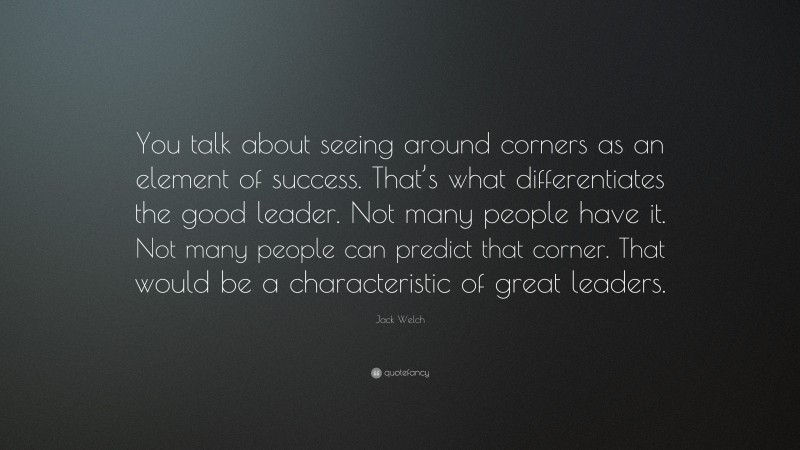 Jack Welch Quote: “You talk about seeing around corners as an element of success. That’s what differentiates the good leader. Not many people have it. Not many people can predict that corner. That would be a characteristic of great leaders.”