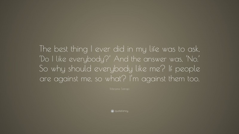 Marjane Satrapi Quote: “The best thing I ever did in my life was to ask, ‘Do I like everybody?’ And the answer was, ‘No.’ So why should everybody like me? If people are against me, so what? I’m against them too.”