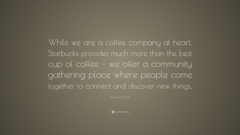 Howard Schultz Quote: “While we are a coffee company at heart, Starbucks provides much more than the best cup of coffee – we offer a community gathering place where people come together to connect and discover new things.”