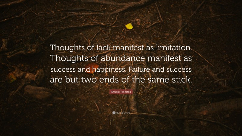 Ernest Holmes Quote: “Thoughts of lack manifest as limitation. Thoughts of abundance manifest as success and happiness. Failure and success are but two ends of the same stick.”