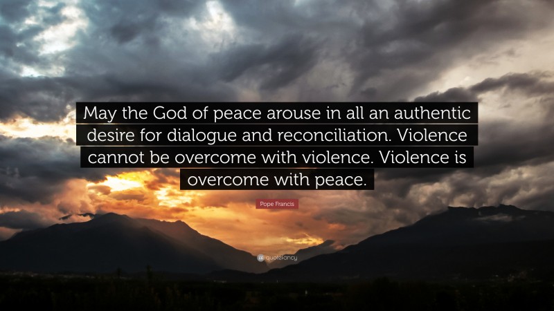 Pope Francis Quote: “May the God of peace arouse in all an authentic desire for dialogue and reconciliation. Violence cannot be overcome with violence. Violence is overcome with peace.”