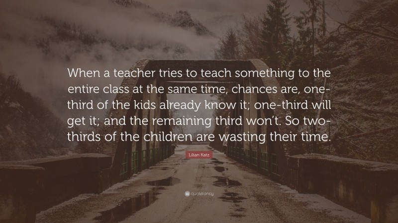 Lilian Katz Quote: “When a teacher tries to teach something to the entire class at the same time, chances are, one-third of the kids already know it; one-third will get it; and the remaining third won’t. So two-thirds of the children are wasting their time.”