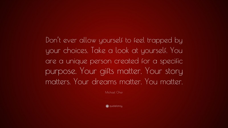 Michael Oher Quote: “Don’t ever allow yourself to feel trapped by your choices. Take a look at yourself. You are a unique person created for a specific purpose. Your gifts matter. Your story matters. Your dreams matter. You matter.”