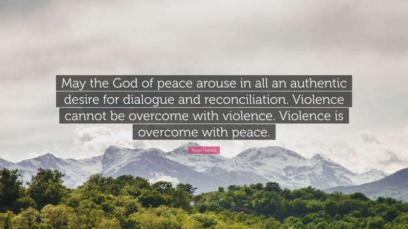 Pope Francis Quote: “May the God of peace arouse in all an authentic desire for dialogue and reconciliation. Violence cannot be overcome with violence. Violence is overcome with peace.”