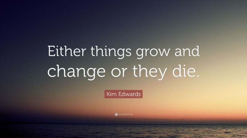 Kim Edwards Quote: “Either things grow and change or they die.”