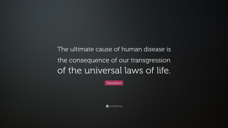 Paracelsus Quote: “The ultimate cause of human disease is the consequence of our transgression of the universal laws of life.”
