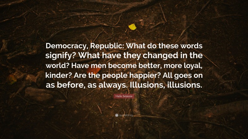 Haile Selassie Quote: “Democracy, Republic: What do these words signify? What have they changed in the world? Have men become better, more loyal, kinder? Are the people happier? All goes on as before, as always. Illusions, illusions.”
