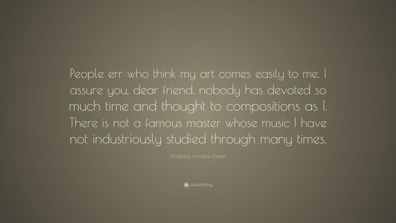 Wolfgang Amadeus Mozart Quote: “People err who think my art comes easily to me. I assure you, dear friend, nobody has devoted so much time and thought to compositions as I. There is not a famous master whose music I have not industriously studied through many times.”