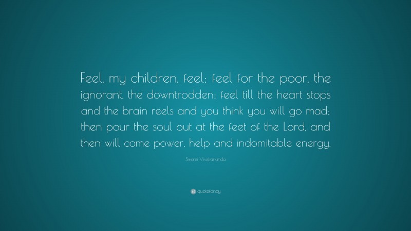 Swami Vivekananda Quote: “Feel, my children, feel; feel for the poor, the ignorant, the downtrodden; feel till the heart stops and the brain reels and you think you will go mad; then pour the soul out at the feet of the Lord, and then will come power, help and indomitable energy.”